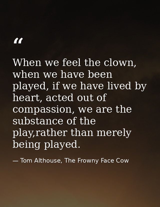 When we feel the clown, when we have been played, if we have lived by heart, acted out of compassion, we are the substan — Tom Althouse, The Frowny Face Cow