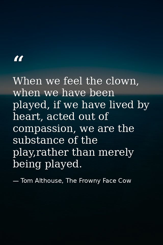 When we feel the clown, when we have been played, if we have lived by heart, acted out of compassion, we are the substan — Tom Althouse, The Frowny Face Cow