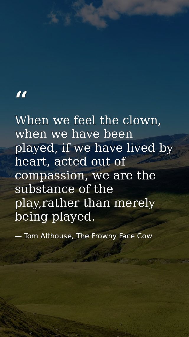 When we feel the clown, when we have been played, if we have lived by heart, acted out of compassion, we are the substan — Tom Althouse, The Frowny Face Cow