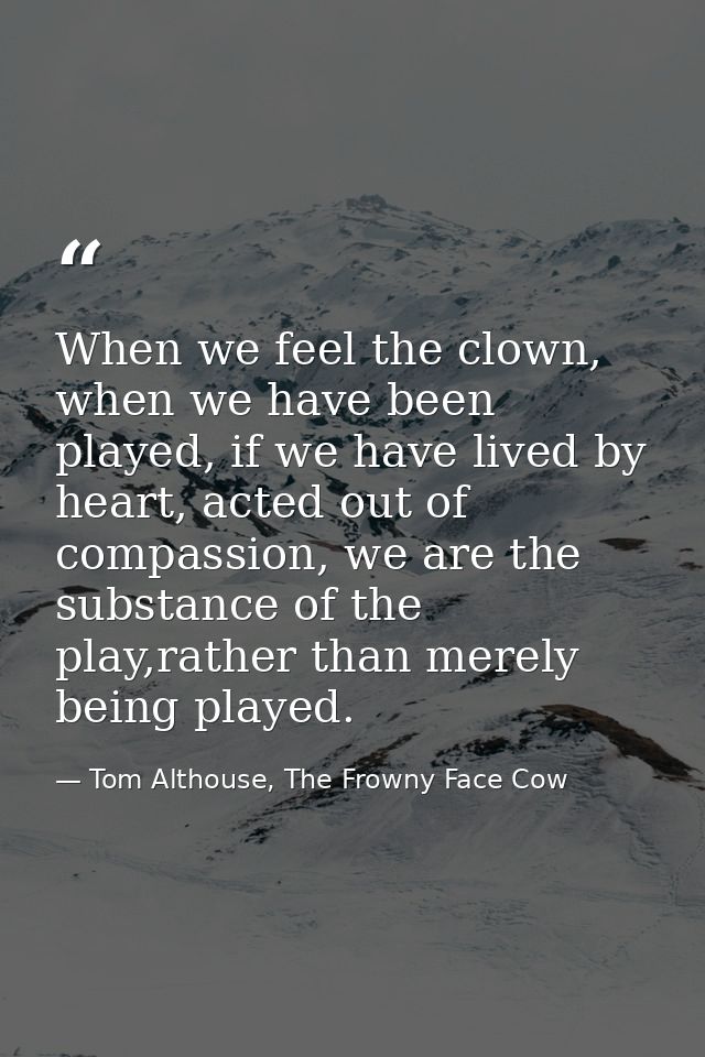 When we feel the clown, when we have been played, if we have lived by heart, acted out of compassion, we are the substan — Tom Althouse, The Frowny Face Cow