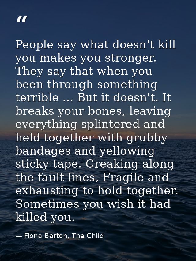 People say what doesn't kill you makes you stronger. They say that when you been through something terrible ... But it d — Fiona Barton, The Child