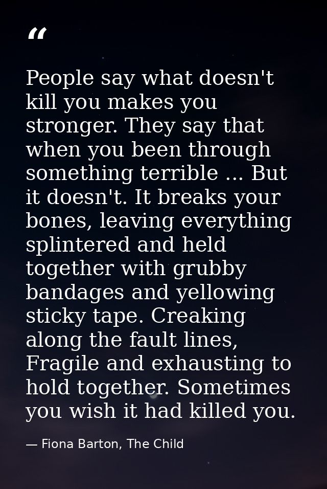 People say what doesn't kill you makes you stronger. They say that when you been through something terrible ... But it d — Fiona Barton, The Child
