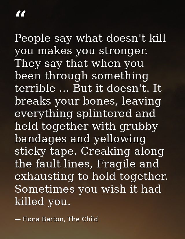 People say what doesn't kill you makes you stronger. They say that when you been through something terrible ... But it d — Fiona Barton, The Child