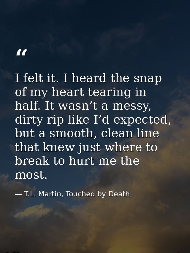 I felt it. I heard the snap of my heart tearing in half. It wasn’t a messy, dirty rip like I’d expected, but a smooth, c — T.L. Martin, Touched by Death