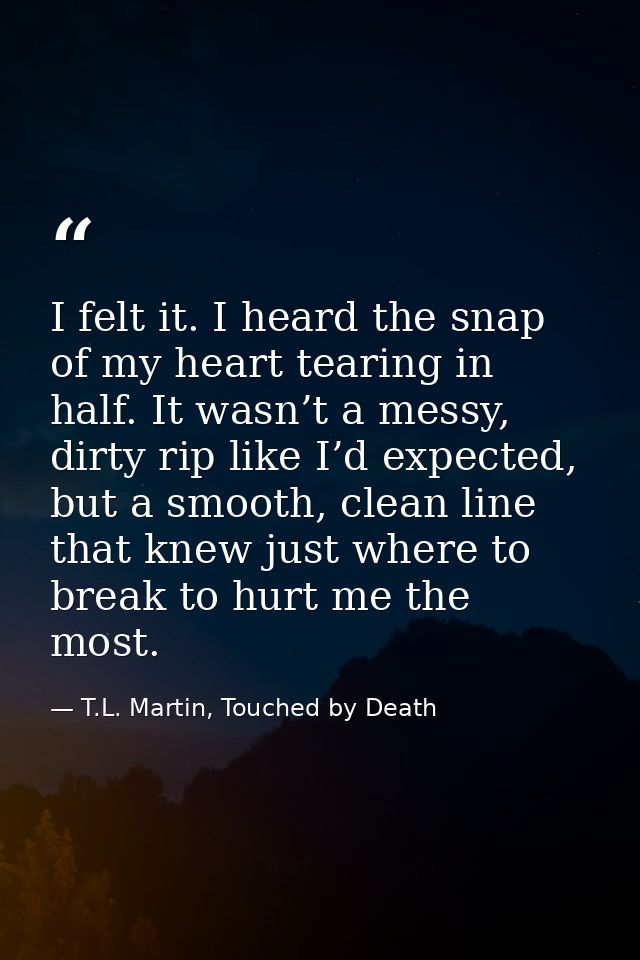 I felt it. I heard the snap of my heart tearing in half. It wasn’t a messy, dirty rip like I’d expected, but a smooth, c — T.L. Martin, Touched by Death