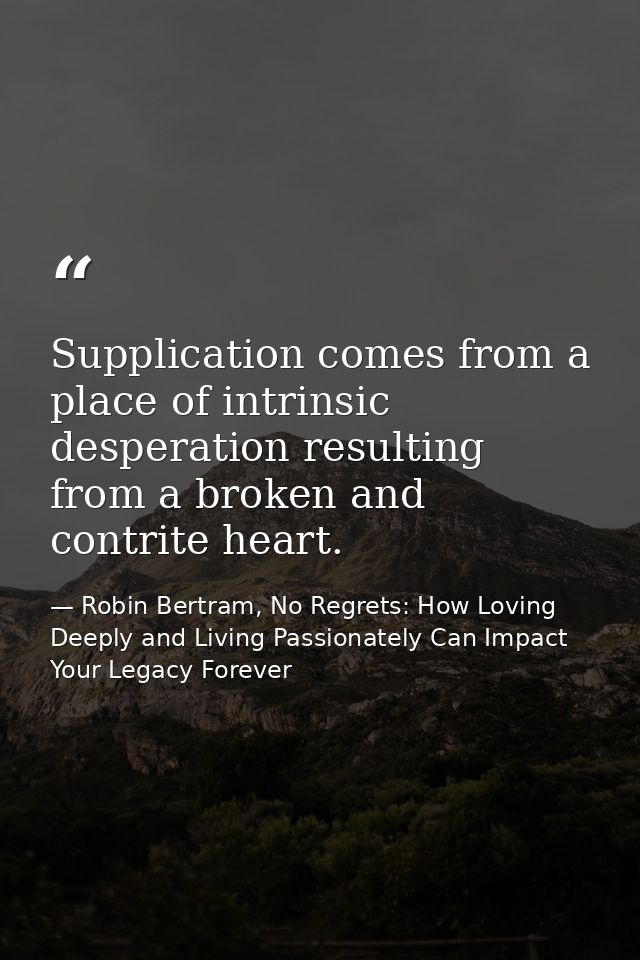 Supplication comes from a place of intrinsic desperation resulting from a broken and contrite heart. — Robin Bertram, No Regrets: How Loving Deeply and Living Passionately Can Impact Your Legacy Forever