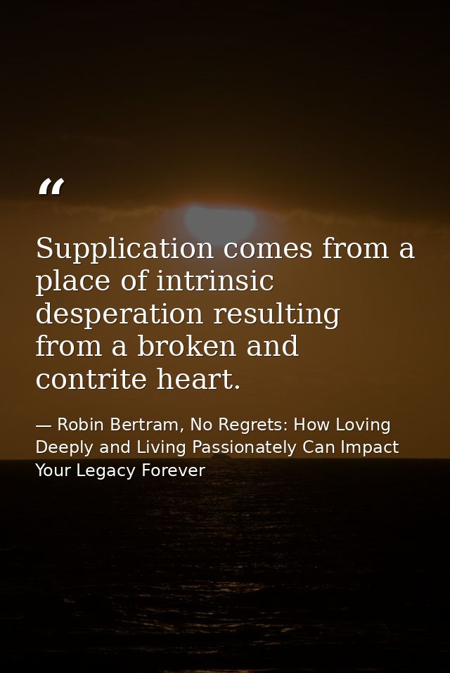 Supplication comes from a place of intrinsic desperation resulting from a broken and contrite heart. — Robin Bertram, No Regrets: How Loving Deeply and Living Passionately Can Impact Your Legacy Forever