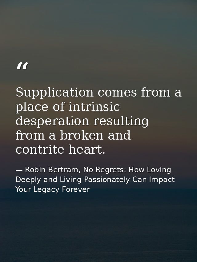 Supplication comes from a place of intrinsic desperation resulting from a broken and contrite heart. — Robin Bertram, No Regrets: How Loving Deeply and Living Passionately Can Impact Your Legacy Forever