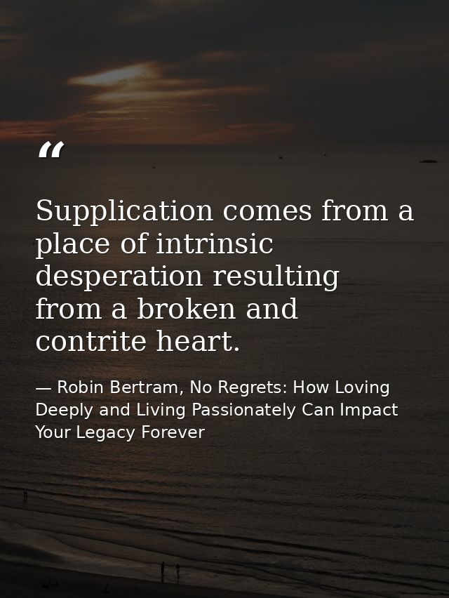 Supplication comes from a place of intrinsic desperation resulting from a broken and contrite heart. — Robin Bertram, No Regrets: How Loving Deeply and Living Passionately Can Impact Your Legacy Forever