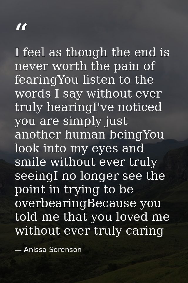 I feel as though the end is never worth the pain of fearingYou listen to the words I say without ever truly hearingI've  — Anissa Sorenson