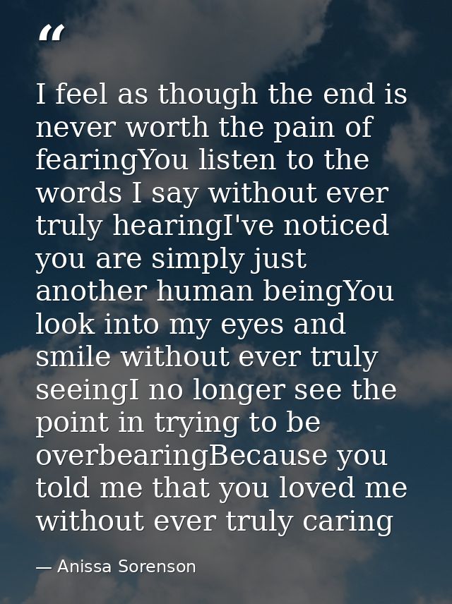 I feel as though the end is never worth the pain of fearingYou listen to the words I say without ever truly hearingI've  — Anissa Sorenson