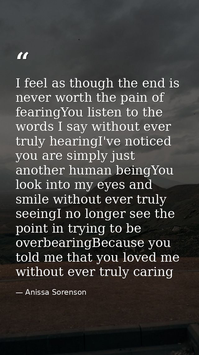 I feel as though the end is never worth the pain of fearingYou listen to the words I say without ever truly hearingI've  — Anissa Sorenson