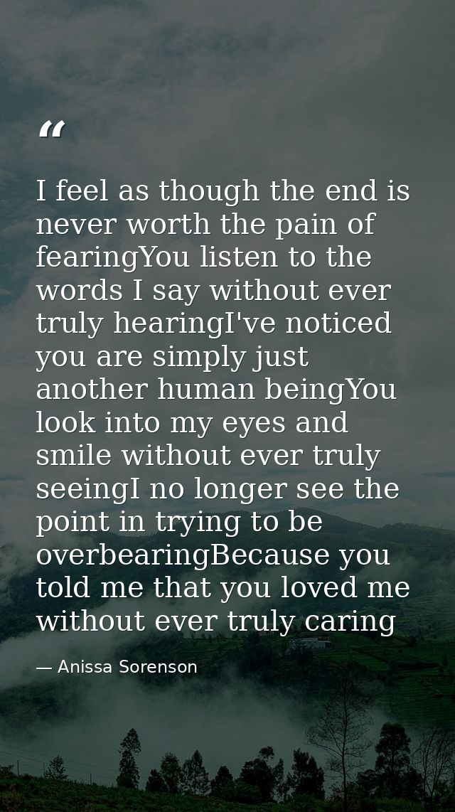 I feel as though the end is never worth the pain of fearingYou listen to the words I say without ever truly hearingI've  — Anissa Sorenson