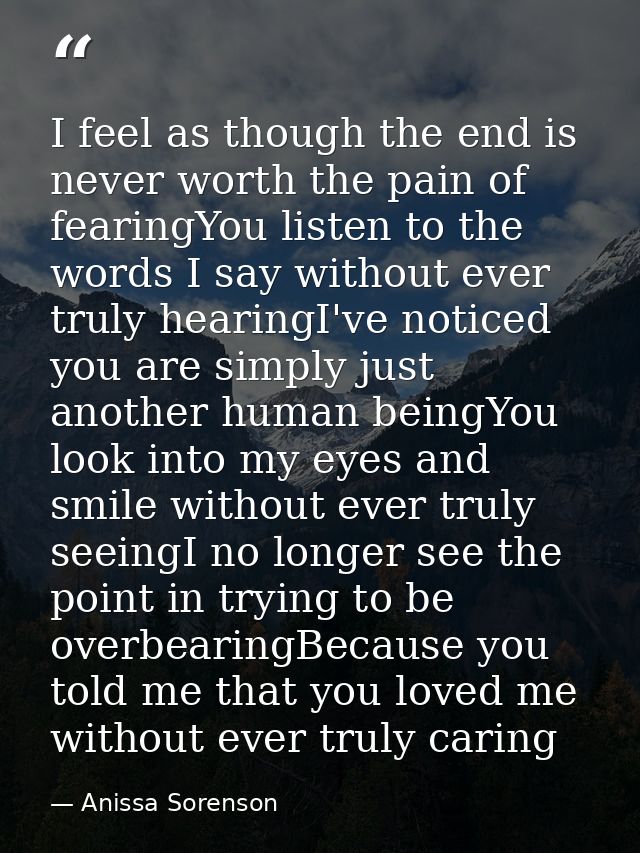 I feel as though the end is never worth the pain of fearingYou listen to the words I say without ever truly hearingI've  — Anissa Sorenson