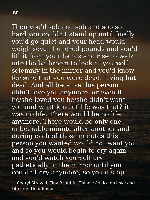 Then you'd sob and sob and sob so hard you couldn't stand up until finally you'd go quiet and your head would weigh seve — Cheryl Strayed, Tiny Beautiful Things: Advice on Love and Life from Dear Sugar