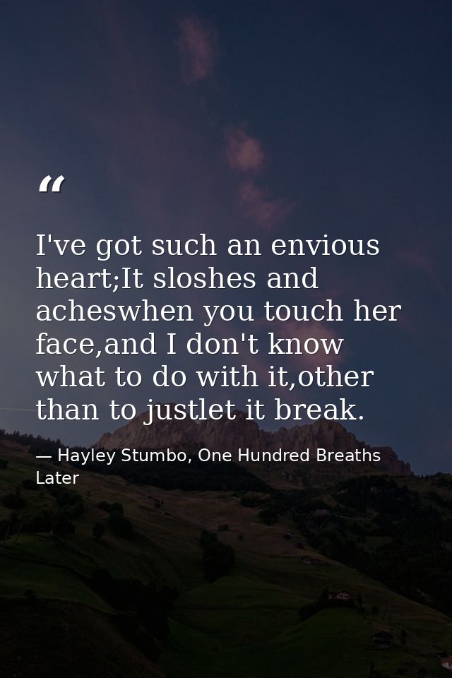 I've got such an envious heart;It sloshes and acheswhen you touch her face,and I don't know what to do with it,other tha — Hayley Stumbo, One Hundred Breaths Later