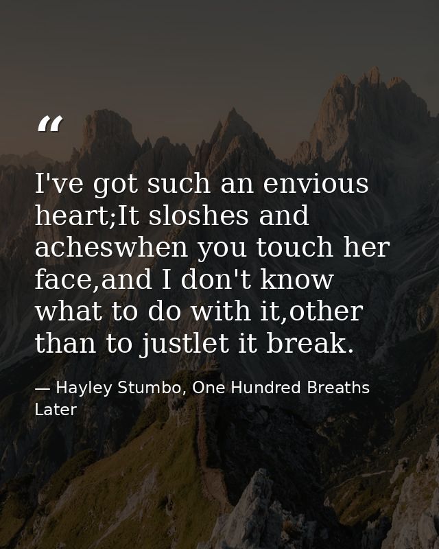 I've got such an envious heart;It sloshes and acheswhen you touch her face,and I don't know what to do with it,other tha — Hayley Stumbo, One Hundred Breaths Later