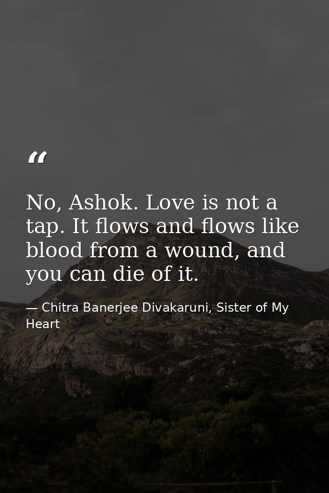 No, Ashok. Love is not a tap. It flows and flows like blood from a wound, and you can die of it. — Chitra Banerjee Divakaruni, Sister of My Heart