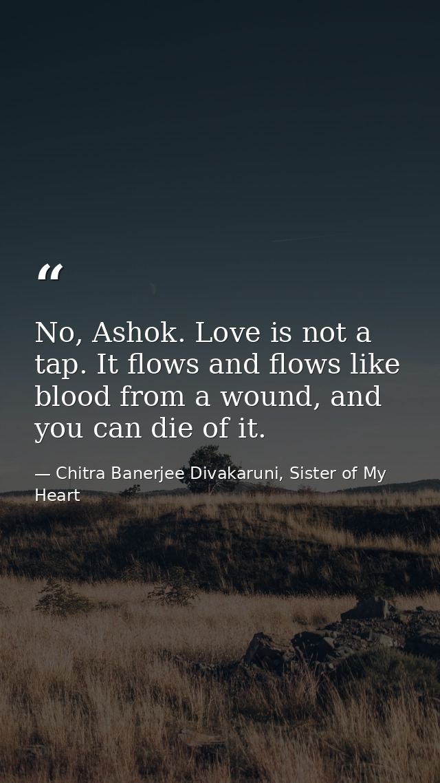 No, Ashok. Love is not a tap. It flows and flows like blood from a wound, and you can die of it. — Chitra Banerjee Divakaruni, Sister of My Heart