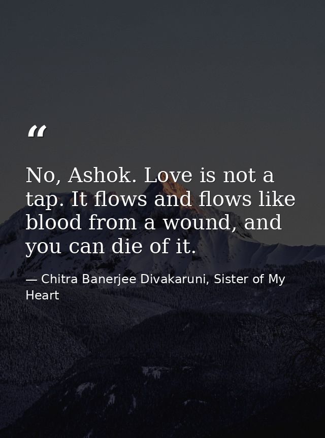 No, Ashok. Love is not a tap. It flows and flows like blood from a wound, and you can die of it. — Chitra Banerjee Divakaruni, Sister of My Heart