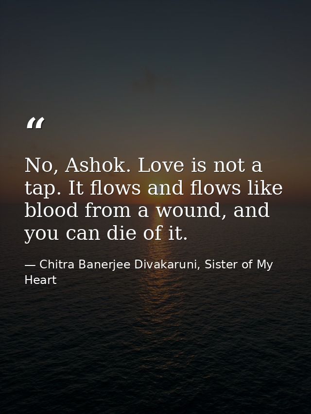No, Ashok. Love is not a tap. It flows and flows like blood from a wound, and you can die of it. — Chitra Banerjee Divakaruni, Sister of My Heart