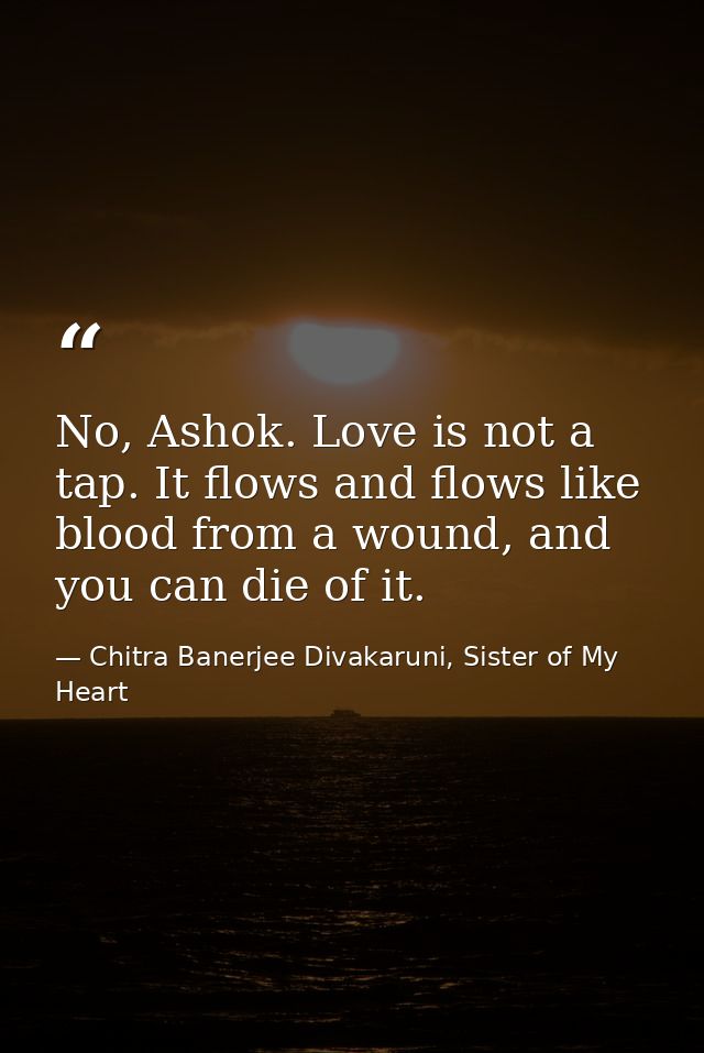 No, Ashok. Love is not a tap. It flows and flows like blood from a wound, and you can die of it. — Chitra Banerjee Divakaruni, Sister of My Heart
