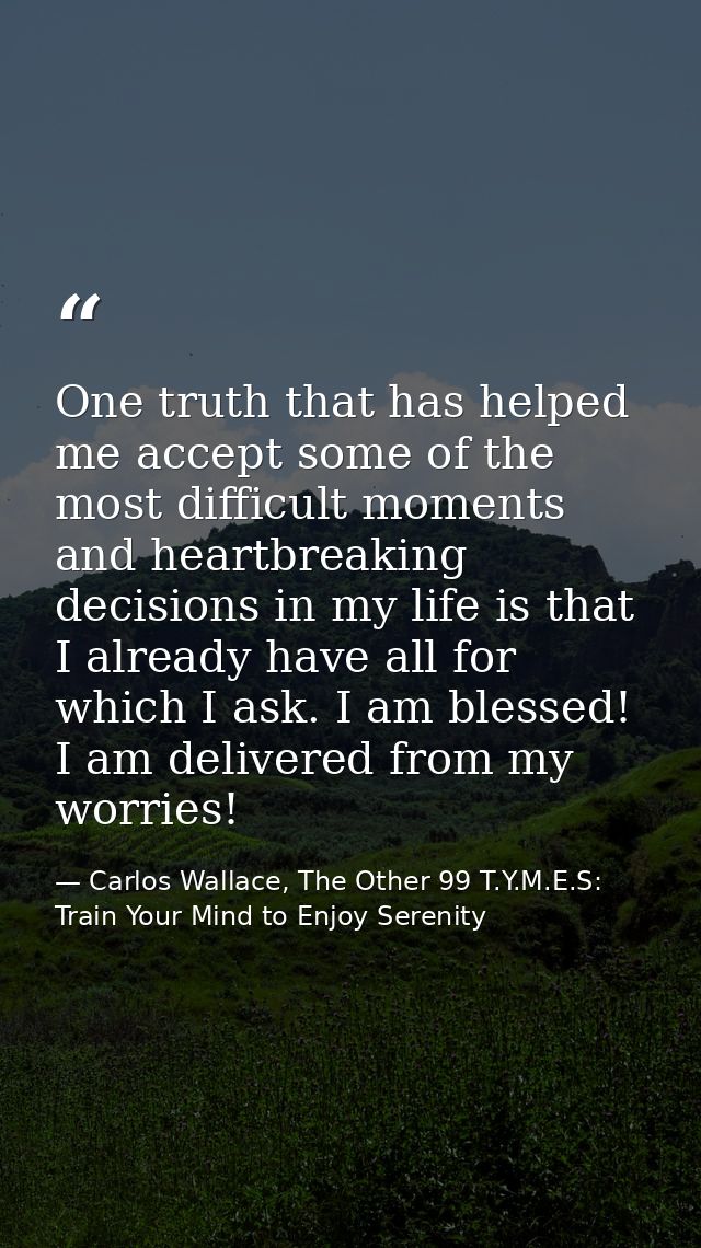 One truth that has helped me accept some of the most difficult moments and heartbreaking decisions in my life is that I  — Carlos Wallace, The Other 99 T.Y.M.E.S: Train Your Mind to Enjoy Serenity