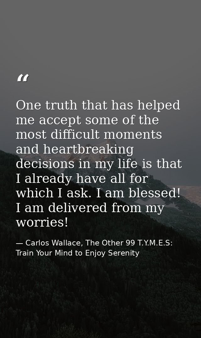 One truth that has helped me accept some of the most difficult moments and heartbreaking decisions in my life is that I  — Carlos Wallace, The Other 99 T.Y.M.E.S: Train Your Mind to Enjoy Serenity
