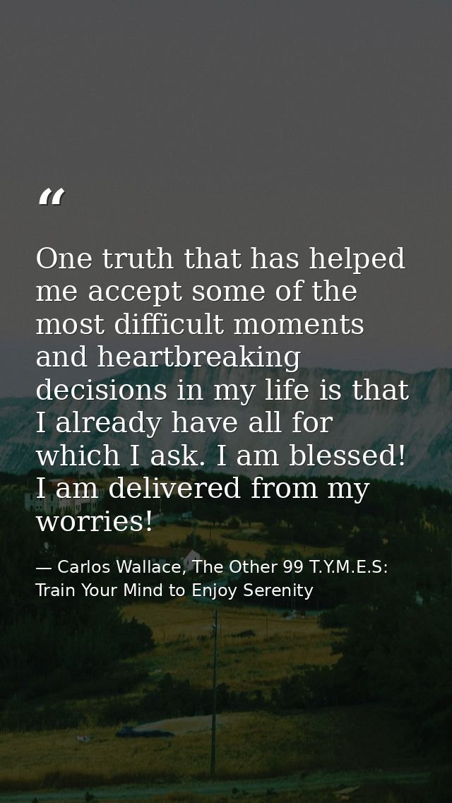 One truth that has helped me accept some of the most difficult moments and heartbreaking decisions in my life is that I  — Carlos Wallace, The Other 99 T.Y.M.E.S: Train Your Mind to Enjoy Serenity