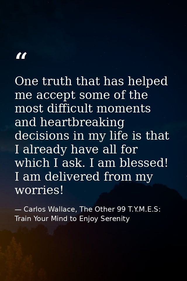 One truth that has helped me accept some of the most difficult moments and heartbreaking decisions in my life is that I  — Carlos Wallace, The Other 99 T.Y.M.E.S: Train Your Mind to Enjoy Serenity