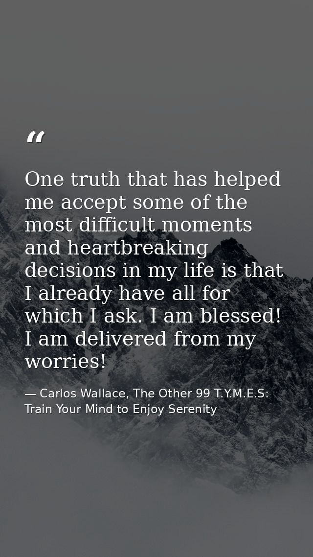 One truth that has helped me accept some of the most difficult moments and heartbreaking decisions in my life is that I  — Carlos Wallace, The Other 99 T.Y.M.E.S: Train Your Mind to Enjoy Serenity