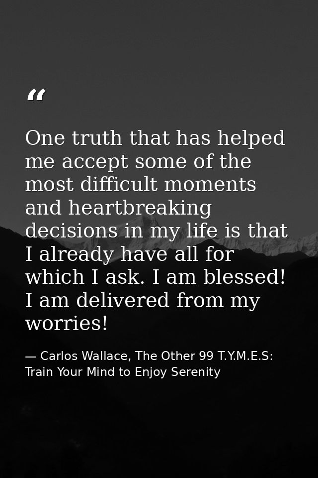 One truth that has helped me accept some of the most difficult moments and heartbreaking decisions in my life is that I  — Carlos Wallace, The Other 99 T.Y.M.E.S: Train Your Mind to Enjoy Serenity
