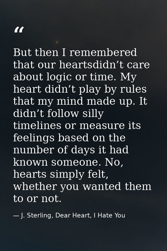 But then I remembered that our heartsdidn’t care about logic or time. My heart didn’t play by rules that my mind made up — J. Sterling, Dear Heart, I Hate You