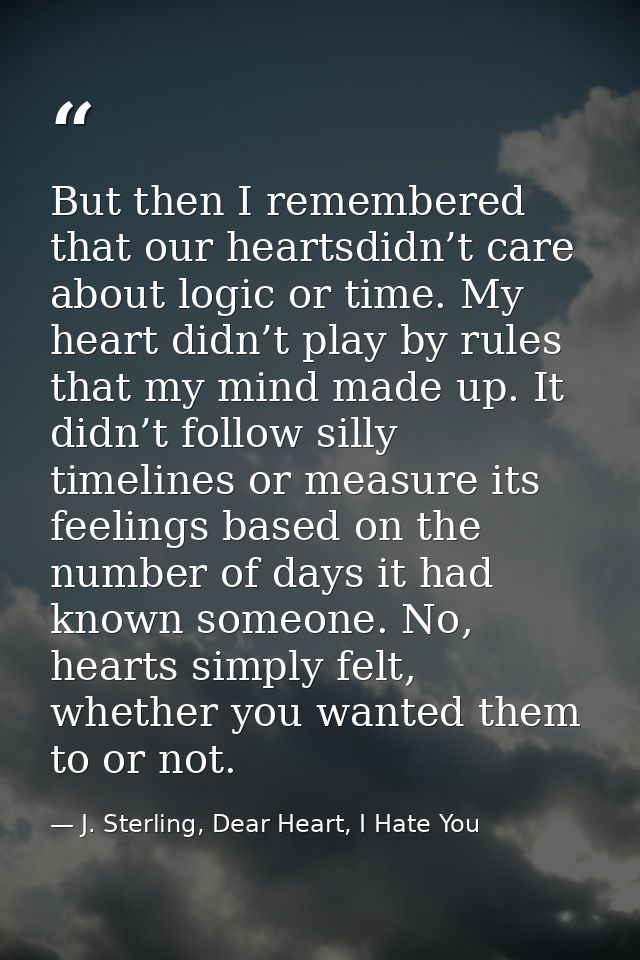 But then I remembered that our heartsdidn’t care about logic or time. My heart didn’t play by rules that my mind made up — J. Sterling, Dear Heart, I Hate You