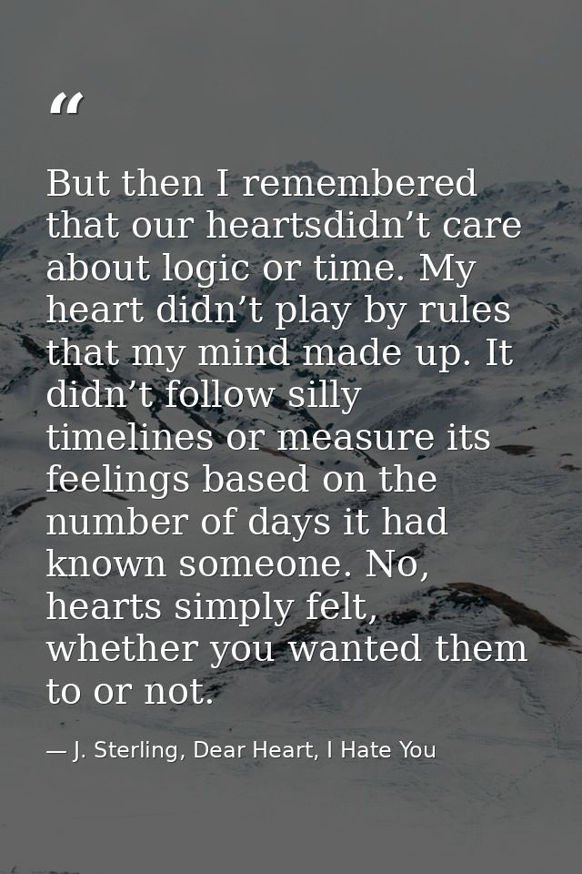 But then I remembered that our heartsdidn’t care about logic or time. My heart didn’t play by rules that my mind made up — J. Sterling, Dear Heart, I Hate You