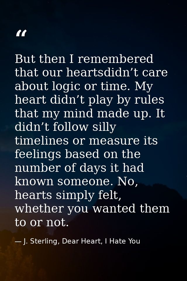 But then I remembered that our heartsdidn’t care about logic or time. My heart didn’t play by rules that my mind made up — J. Sterling, Dear Heart, I Hate You