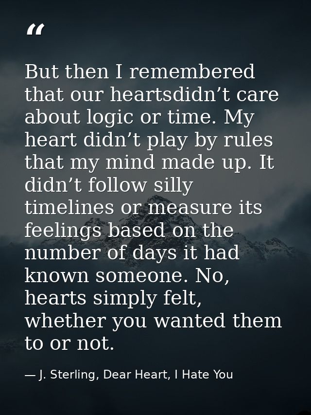 But then I remembered that our heartsdidn’t care about logic or time. My heart didn’t play by rules that my mind made up — J. Sterling, Dear Heart, I Hate You