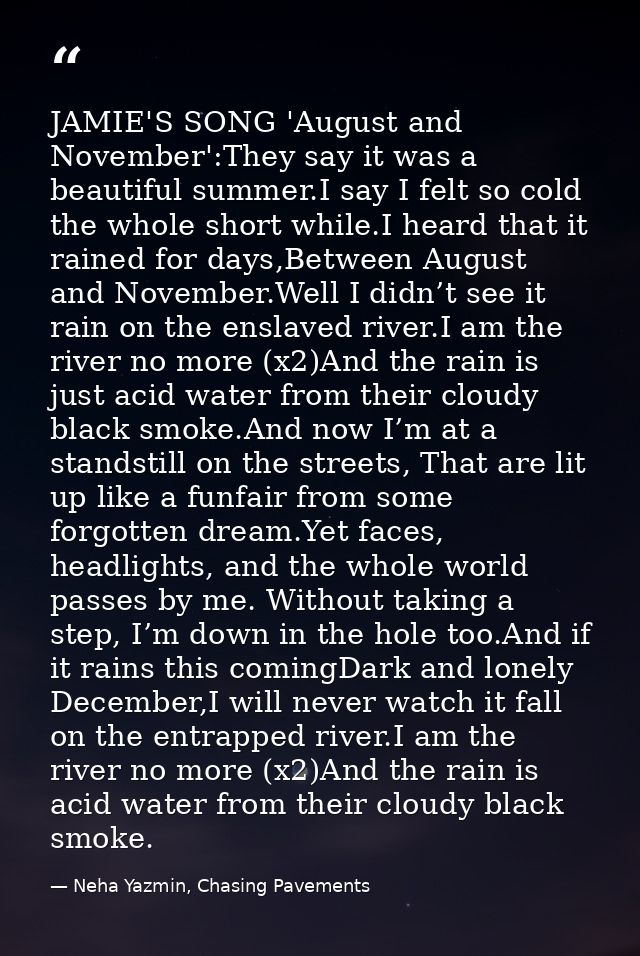 JAMIE'S SONG 'August and November':They say it was a beautiful summer.I say I felt so cold the whole short while.I heard — Neha Yazmin, Chasing Pavements