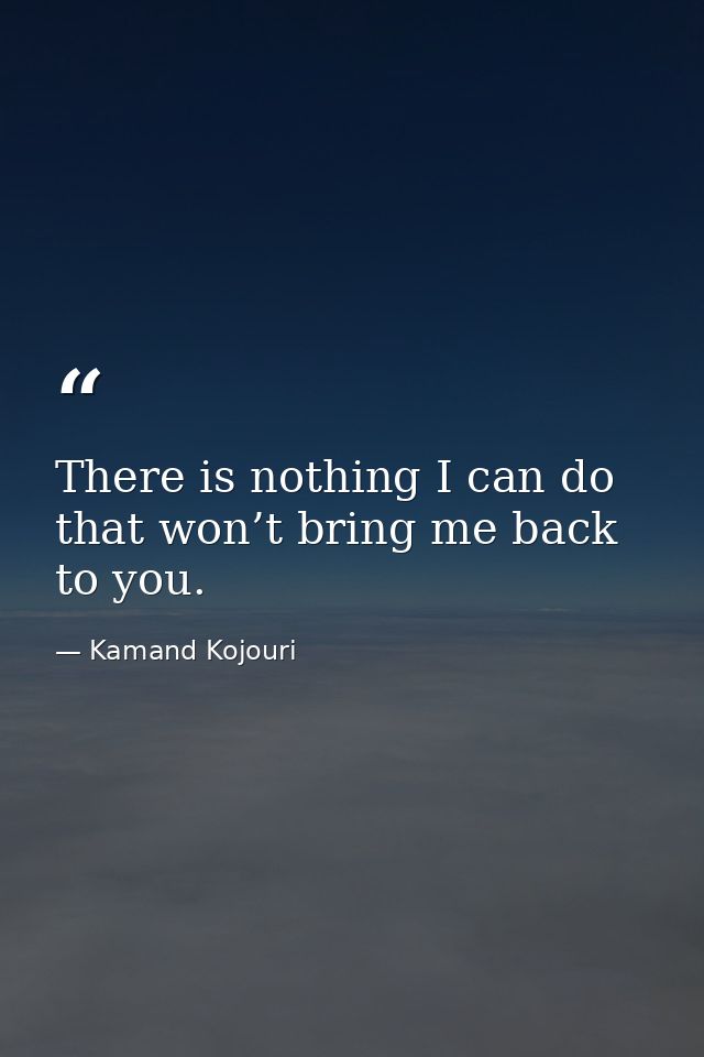 There is nothing I can do that won’t bring me back to you. — Kamand Kojouri