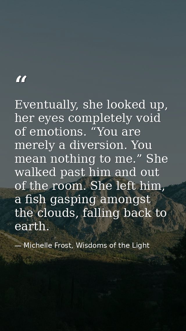 Eventually, she looked up, her eyes completely void of emotions. “You are merely a diversion. You mean nothing to me.” S — Michelle Frost, Wisdoms of the Light