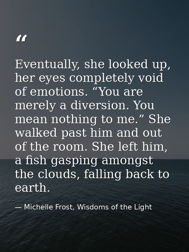Eventually, she looked up, her eyes completely void of emotions. “You are merely a diversion. You mean nothing to me.” S — Michelle Frost, Wisdoms of the Light