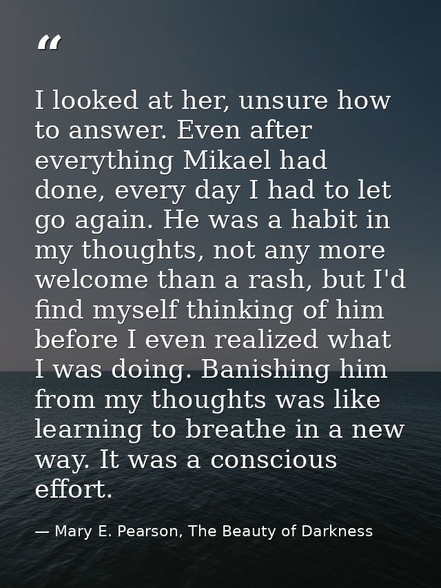 I looked at her, unsure how to answer. Even after everything Mikael had done, every day I had to let go again. He was a  — Mary E. Pearson, The Beauty of Darkness