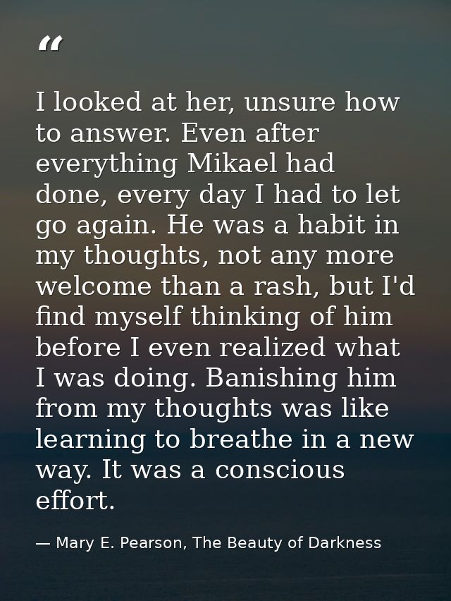 I looked at her, unsure how to answer. Even after everything Mikael had done, every day I had to let go again. He was a  — Mary E. Pearson, The Beauty of Darkness