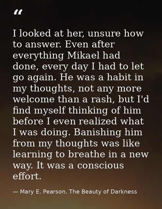 I looked at her, unsure how to answer. Even after everything Mikael had done, every day I had to let go again. He was a  — Mary E. Pearson, The Beauty of Darkness