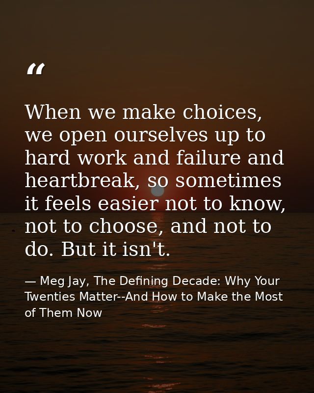 When we make choices, we open ourselves up to hard work and failure and heartbreak, so sometimes it feels easier not to  — Meg Jay, The Defining Decade: Why Your Twenties Matter--And How to Make the Most of Them Now