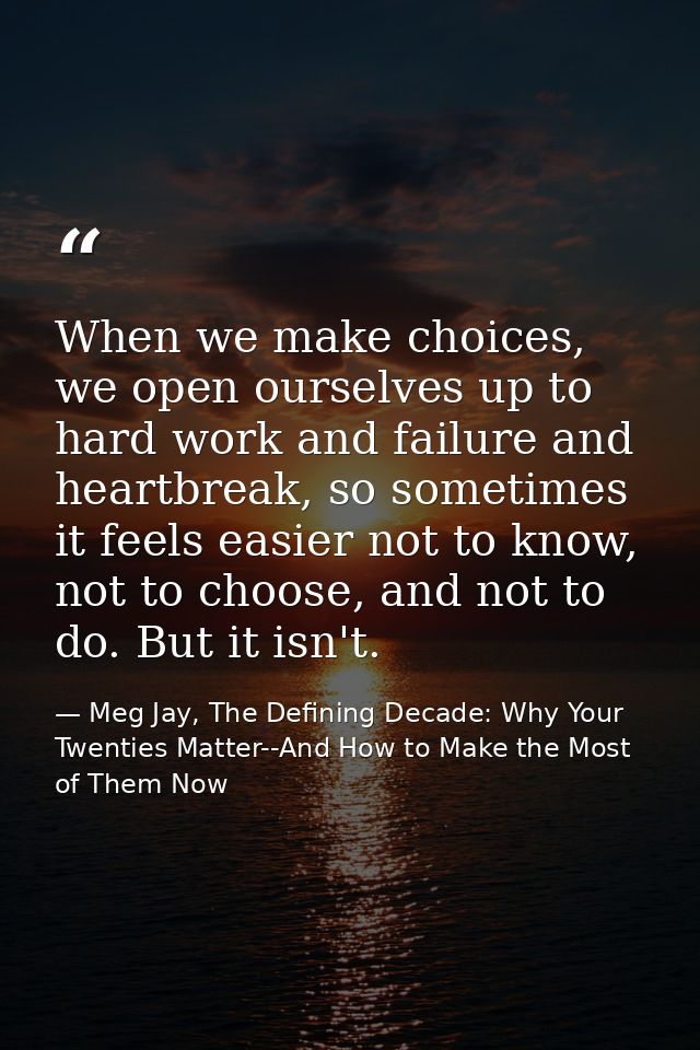 When we make choices, we open ourselves up to hard work and failure and heartbreak, so sometimes it feels easier not to  — Meg Jay, The Defining Decade: Why Your Twenties Matter--And How to Make the Most of Them Now