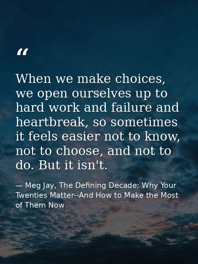 When we make choices, we open ourselves up to hard work and failure and heartbreak, so sometimes it feels easier not to  — Meg Jay, The Defining Decade: Why Your Twenties Matter--And How to Make the Most of Them Now