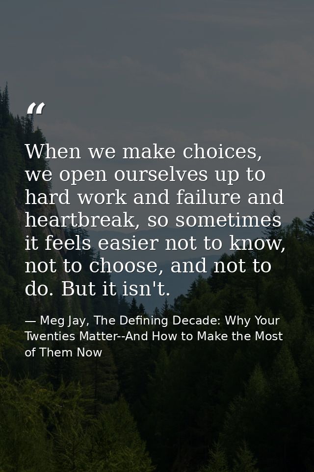 When we make choices, we open ourselves up to hard work and failure and heartbreak, so sometimes it feels easier not to  — Meg Jay, The Defining Decade: Why Your Twenties Matter--And How to Make the Most of Them Now