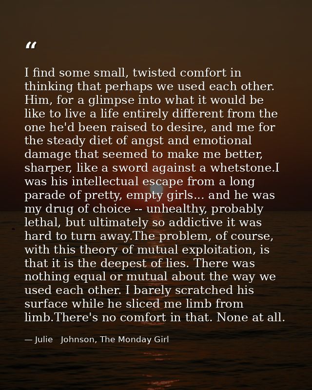 I find some small, twisted comfort in thinking that perhaps we used each other. Him, for a glimpse into what it would be — Julie   Johnson, The Monday Girl