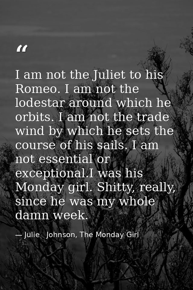 I am not the Juliet to his Romeo. I am not the lodestar around which he orbits. I am not the trade wind by which he sets — Julie   Johnson, The Monday Girl
